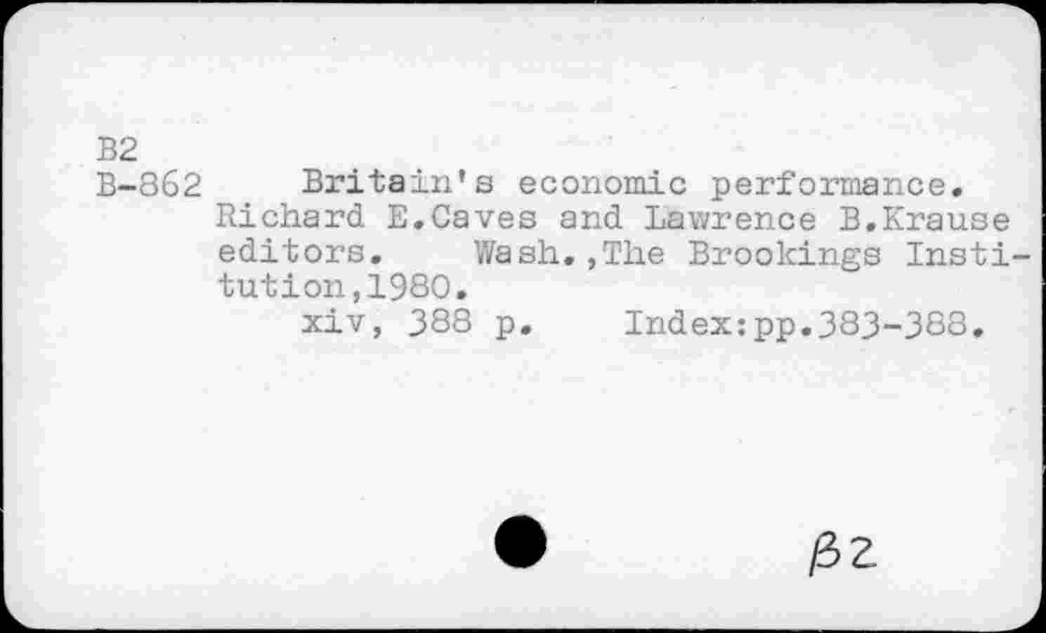 ﻿B2
B-862 Britain’s economic performance.
Richard E.Caves and Lawrence B.Krause editors. Wash.,The Brookings Institution, 1980.
xiv, 388 p. Index:pp.383-388.